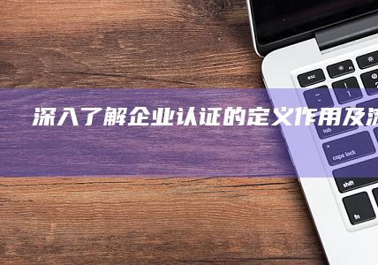 深入了解：企业认证的定义、作用及流程详解